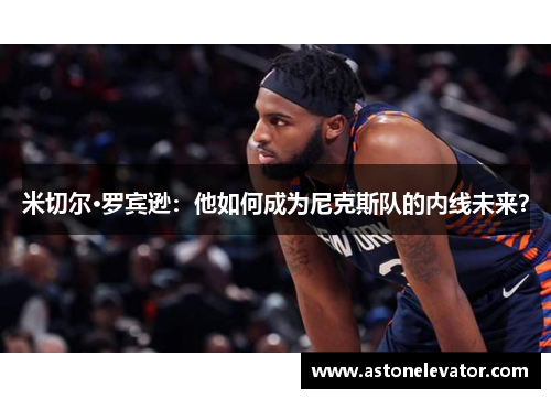 米切尔·罗宾逊：他如何成为尼克斯队的内线未来？